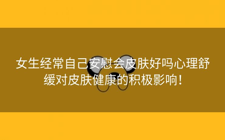 女生经常自己安慰会皮肤好吗心理舒缓对皮肤健康的积极影响！