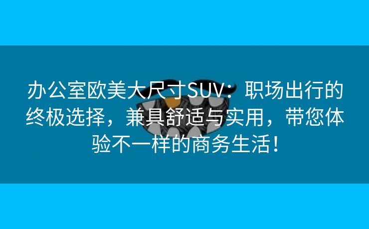 办公室欧美大尺寸SUV：职场出行的终极选择，兼具舒适与实用，带您体验不一样的商务生活！