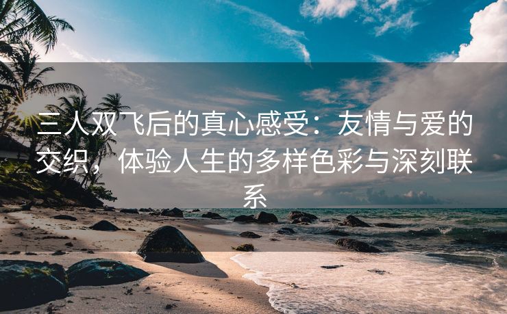 三人双飞后的真心感受：友情与爱的交织，体验人生的多样色彩与深刻联系