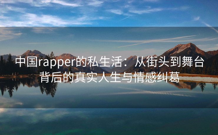 中国rapper的私生活：从街头到舞台背后的真实人生与情感纠葛