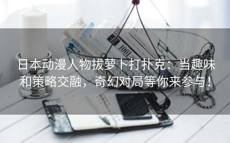 日本动漫人物拔萝卜打扑克：当趣味和策略交融，奇幻对局等你来参与！