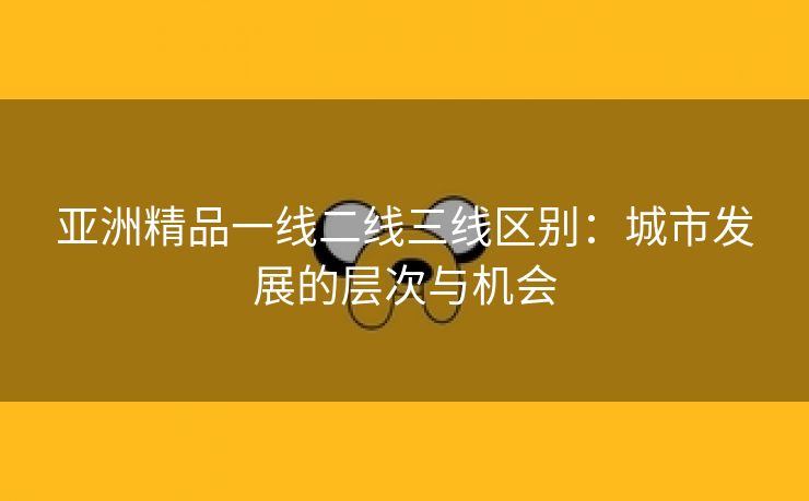 亚洲精品一线二线三线区别：城市发展的层次与机会