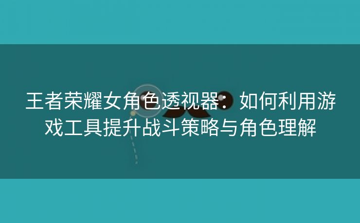 王者荣耀女角色透视器：如何利用游戏工具提升战斗策略与角色理解