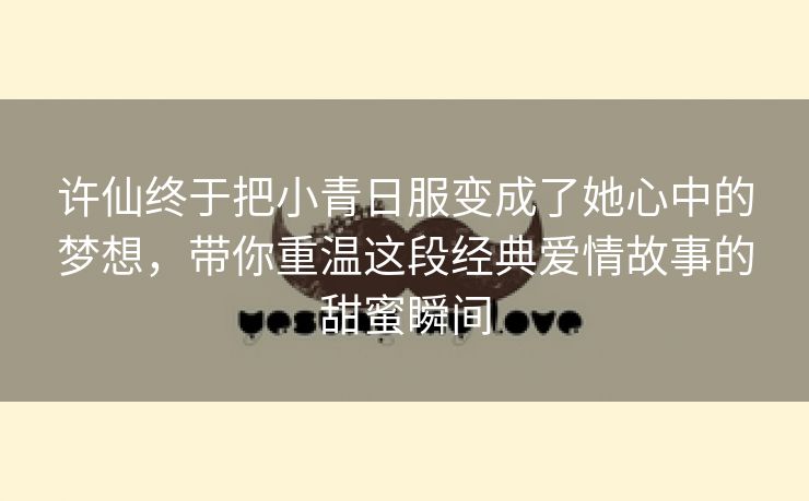 许仙终于把小青日服变成了她心中的梦想，带你重温这段经典爱情故事的甜蜜瞬间