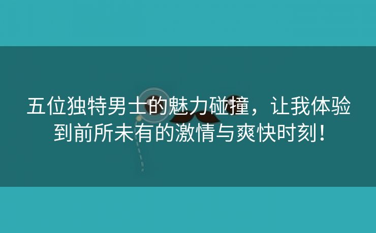 五位独特男士的魅力碰撞，让我体验到前所未有的激情与爽快时刻！