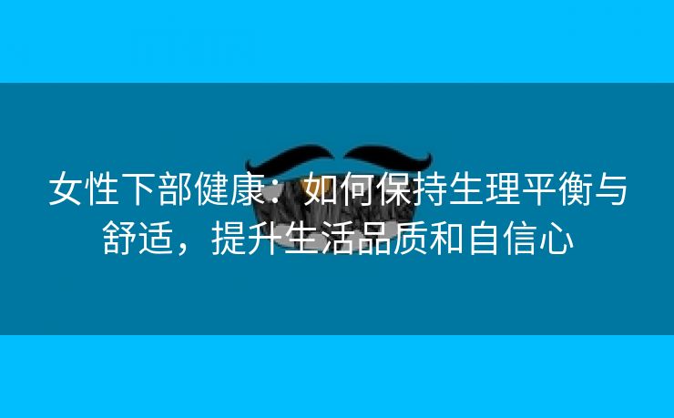 女性下部健康：如何保持生理平衡与舒适，提升生活品质和自信心