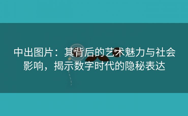 中出图片：其背后的艺术魅力与社会影响，揭示数字时代的隐秘表达