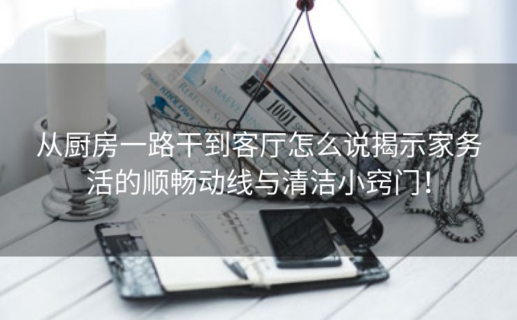 从厨房一路干到客厅怎么说揭示家务活的顺畅动线与清洁小窍门！