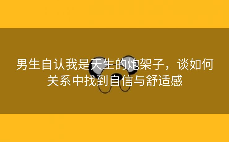 男生自认我是天生的炮架子，谈如何关系中找到自信与舒适感