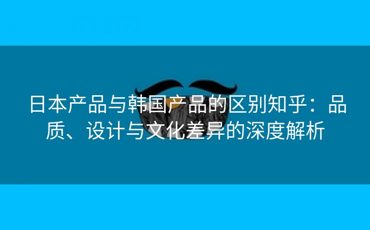 日本产品与韩国产品的区别知乎：品质、设计与文化差异的深度解析