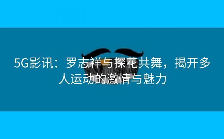 5G影讯：罗志祥与探花共舞，揭开多人运动的激情与魅力