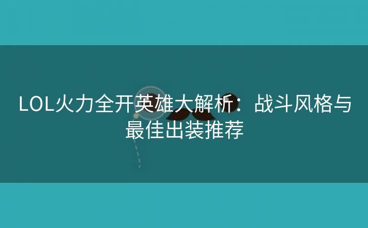 LOL火力全开英雄大解析：战斗风格与最佳出装推荐