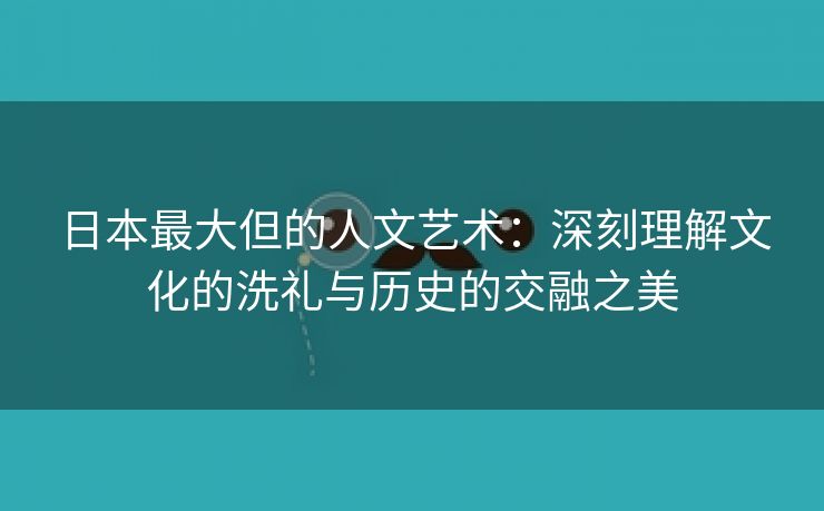 日本最大但的人文艺术：深刻理解文化的洗礼与历史的交融之美