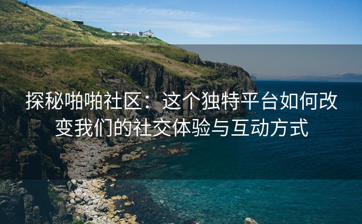 探秘啪啪社区：这个独特平台如何改变我们的社交体验与互动方式