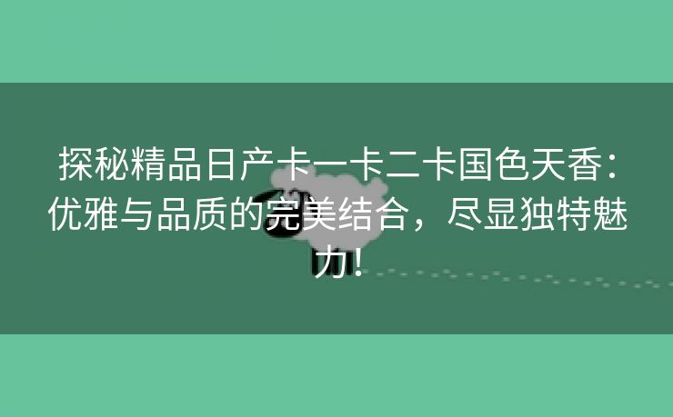 探秘精品日产卡一卡二卡国色天香：优雅与品质的完美结合，尽显独特魅力！