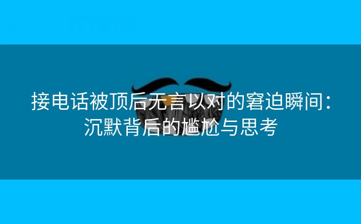 接电话被顶后无言以对的窘迫瞬间：沉默背后的尴尬与思考