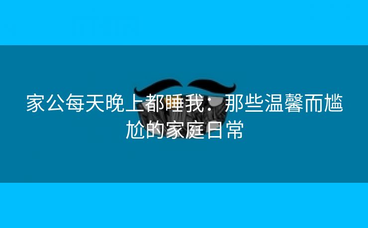 家公每天晚上都睡我：那些温馨而尴尬的家庭日常