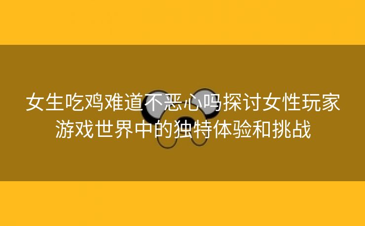 女生吃鸡难道不恶心吗探讨女性玩家游戏世界中的独特体验和挑战