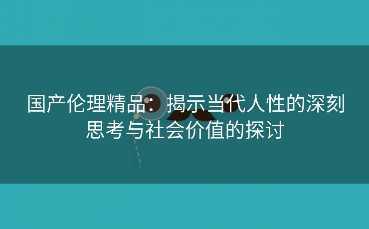 国产伦理精品：揭示当代人性的深刻思考与社会价值的探讨