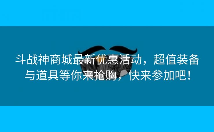 斗战神商城最新优惠活动，超值装备与道具等你来抢购，快来参加吧！