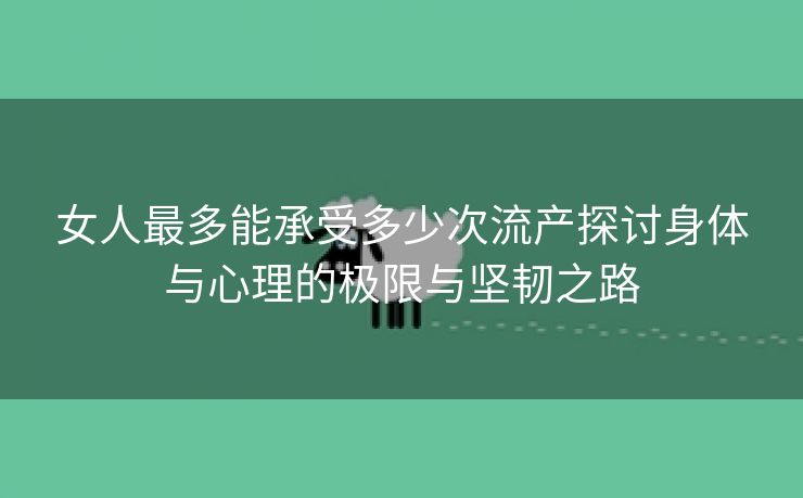 女人最多能承受多少次流产探讨身体与心理的极限与坚韧之路