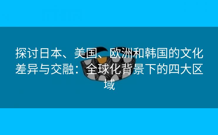 探讨日本、美国、欧洲和韩国的文化差异与交融：全球化背景下的四大区域