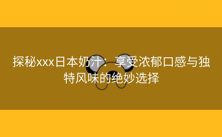 探秘xxx日本奶汁：享受浓郁口感与独特风味的绝妙选择