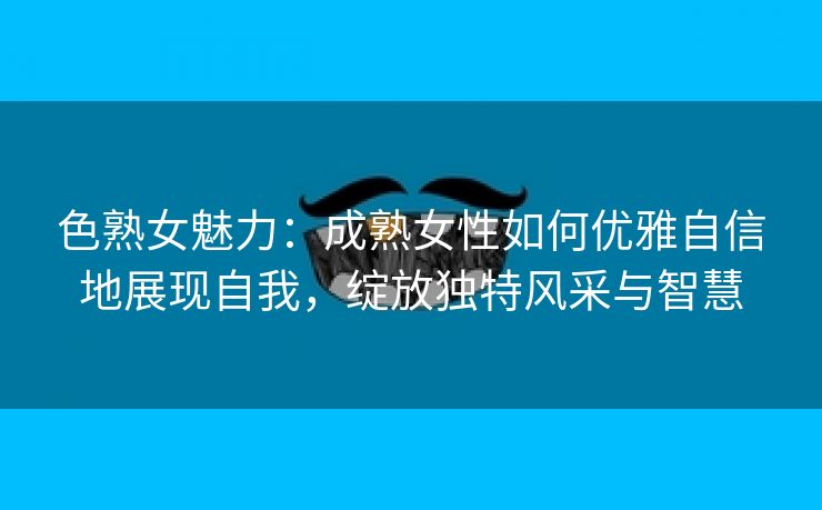 色熟女魅力：成熟女性如何优雅自信地展现自我，绽放独特风采与智慧