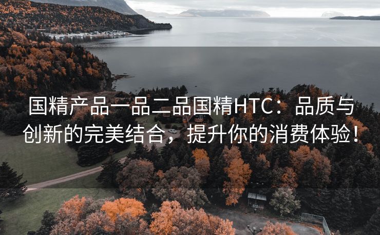 国精产品一品二品国精HTC：品质与创新的完美结合，提升你的消费体验！