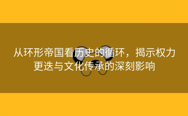 从环形帝国看历史的循环，揭示权力更迭与文化传承的深刻影响