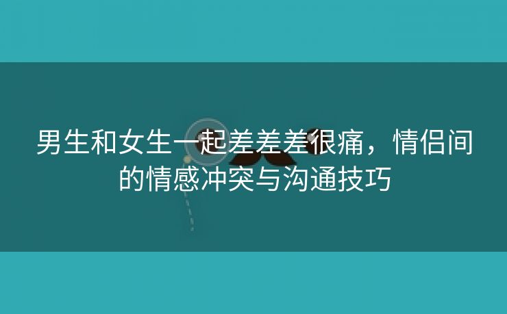 男生和女生一起差差差很痛，情侣间的情感冲突与沟通技巧