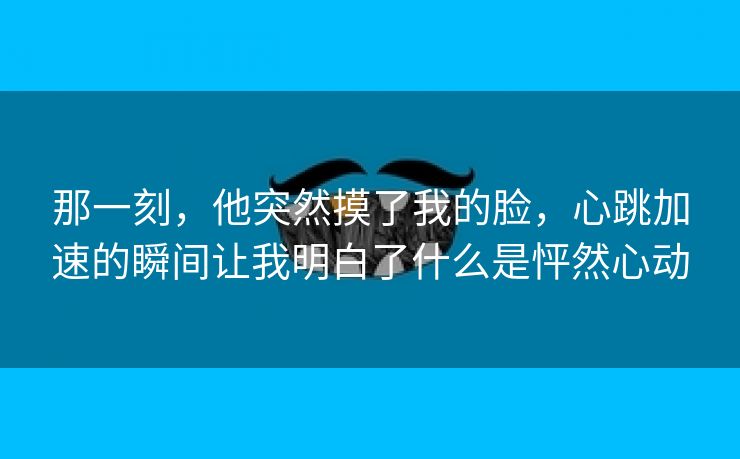 那一刻，他突然摸了我的脸，心跳加速的瞬间让我明白了什么是怦然心动