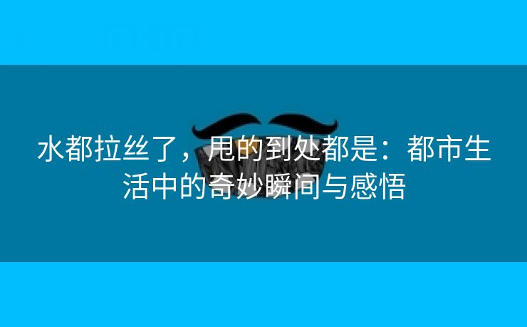 水都拉丝了，甩的到处都是：都市生活中的奇妙瞬间与感悟