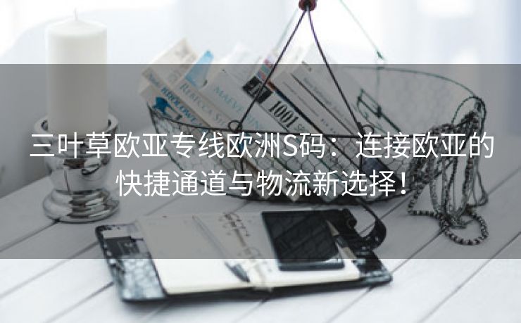 三叶草欧亚专线欧洲S码：连接欧亚的快捷通道与物流新选择！