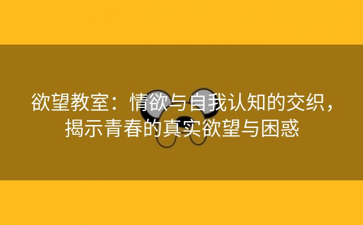 欲望教室：情欲与自我认知的交织，揭示青春的真实欲望与困惑