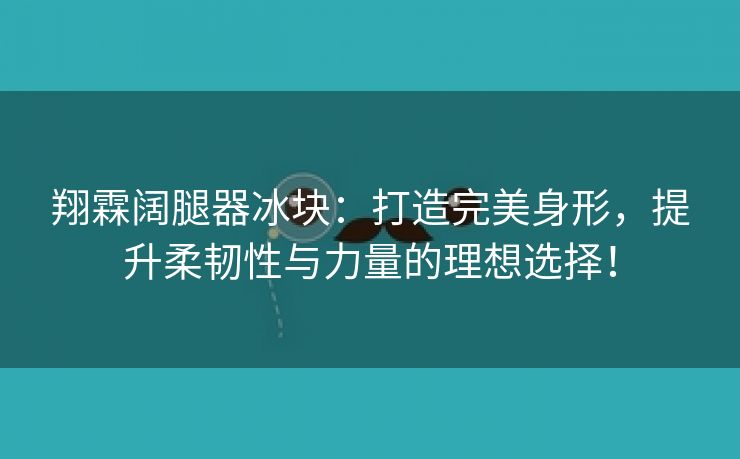 翔霖阔腿器冰块：打造完美身形，提升柔韧性与力量的理想选择！