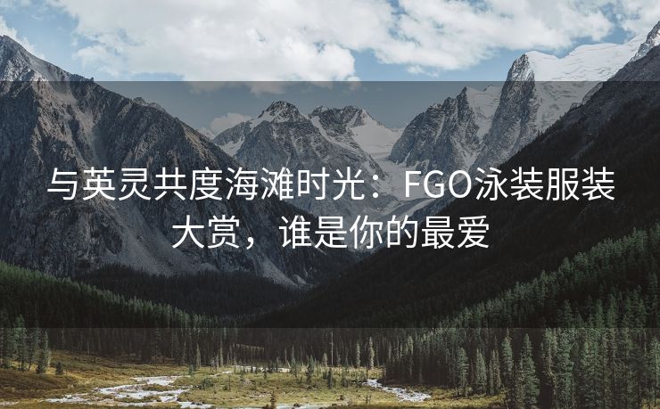 与英灵共度海滩时光：FGO泳装服装大赏，谁是你的最爱