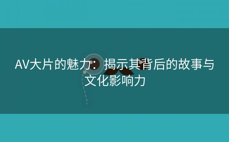 AV大片的魅力：揭示其背后的故事与文化影响力