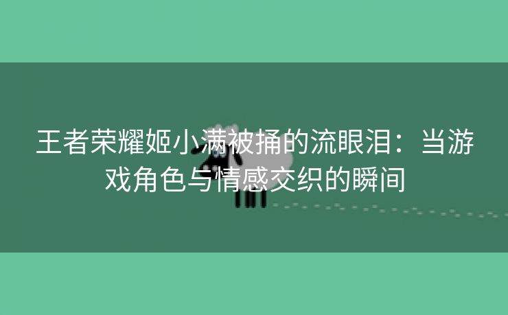 王者荣耀姬小满被捅的流眼泪：当游戏角色与情感交织的瞬间