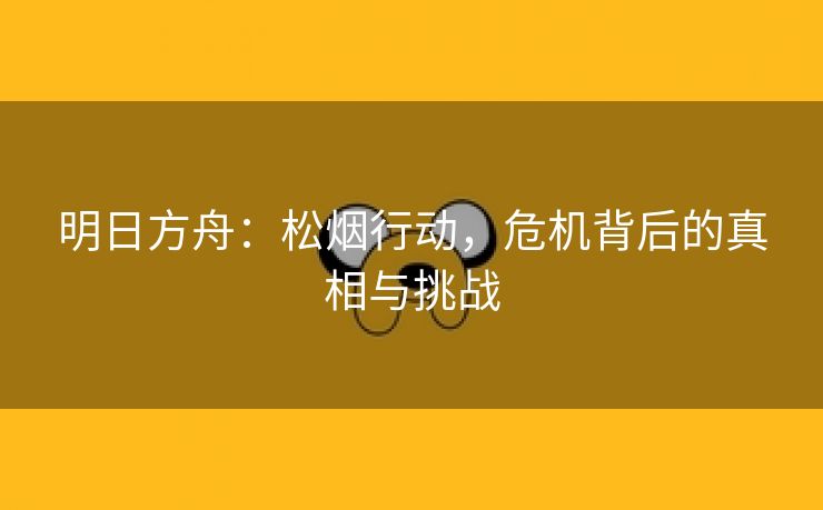 明日方舟：松烟行动，危机背后的真相与挑战