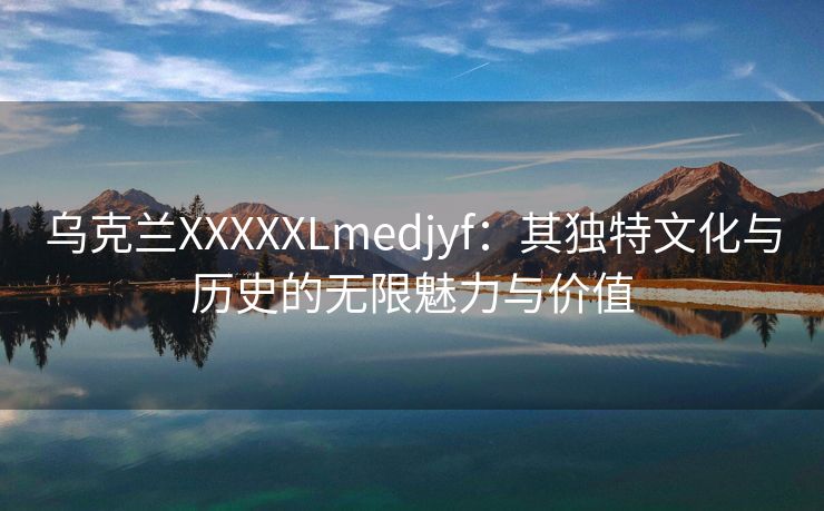 乌克兰XXXXXLmedjyf：其独特文化与历史的无限魅力与价值