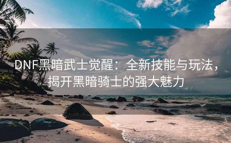 DNF黑暗武士觉醒：全新技能与玩法，揭开黑暗骑士的强大魅力