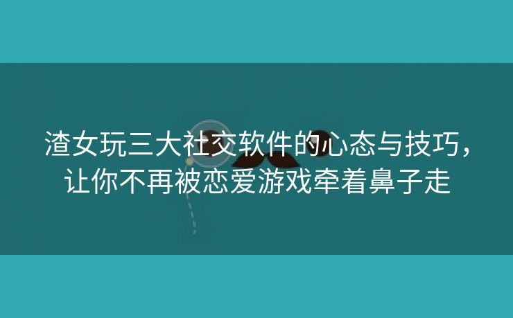 渣女玩三大社交软件的心态与技巧，让你不再被恋爱游戏牵着鼻子走