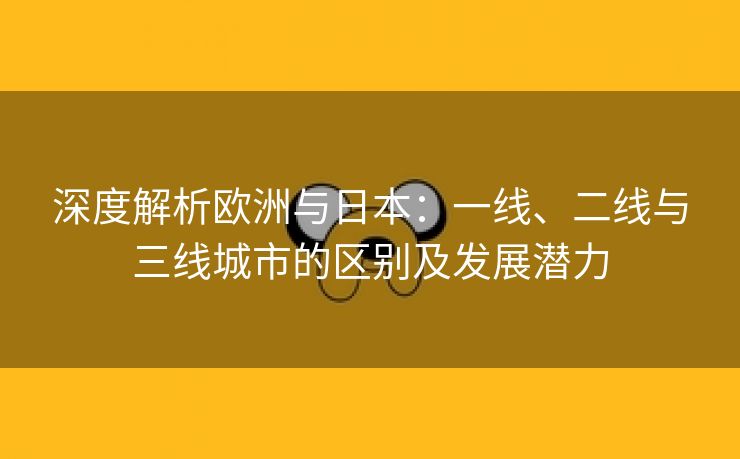 深度解析欧洲与日本：一线、二线与三线城市的区别及发展潜力