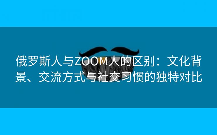 俄罗斯人与ZOOM人的区别：文化背景、交流方式与社交习惯的独特对比