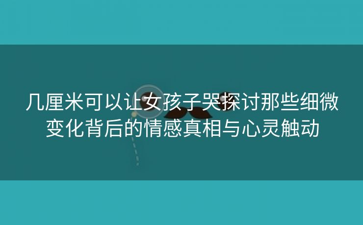 几厘米可以让女孩子哭探讨那些细微变化背后的情感真相与心灵触动