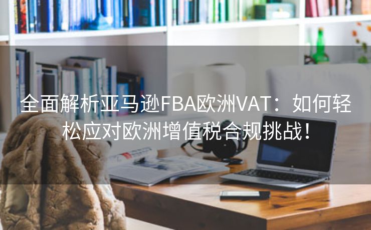 全面解析亚马逊FBA欧洲VAT：如何轻松应对欧洲增值税合规挑战！