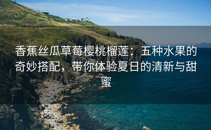 香蕉丝瓜草莓樱桃榴莲：五种水果的奇妙搭配，带你体验夏日的清新与甜蜜