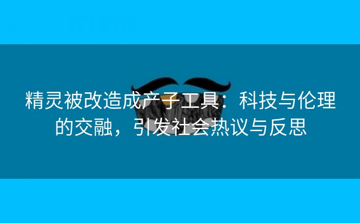 精灵被改造成产子工具：科技与伦理的交融，引发社会热议与反思