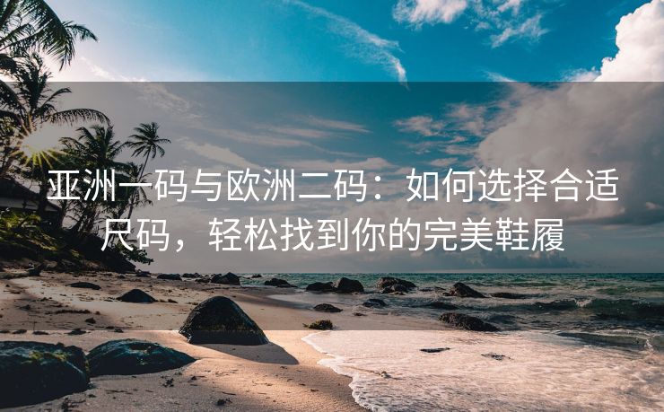 亚洲一码与欧洲二码：如何选择合适尺码，轻松找到你的完美鞋履